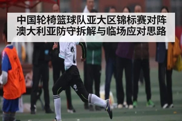 中国轮椅篮球队亚大区锦标赛对阵澳大利亚防守拆解与临场应对思路